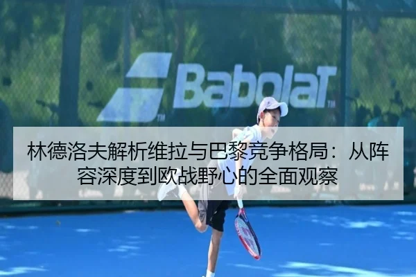 林德洛夫解析维拉与巴黎竞争格局：从阵容深度到欧战野心的全面观察